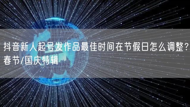 抖音新人起号发作品最佳时间在节假日怎么调整?春节/国庆特辑