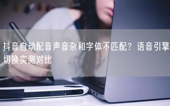抖音自动配音声音杂和字体不匹配?语音引擎切换实测对比