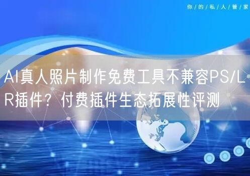AI真人照片制作免费工具不兼容PS/LR插件?付费插件生态拓展性评测