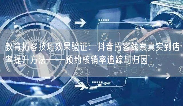 教育拓客技巧效果验证:抖音拓客线索真实到店率提升方法——预约核销率追踪与归因