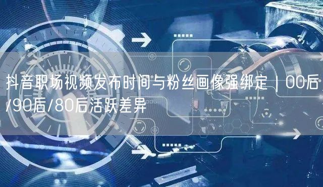 抖音职场视频发布时间与粉丝画像强绑定|00后/90后/80后活跃差异