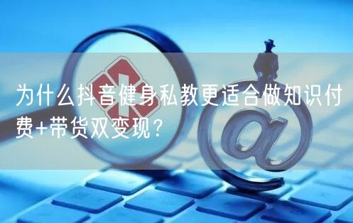 为什么抖音健身私教更适合做知识付费+带货双变现?