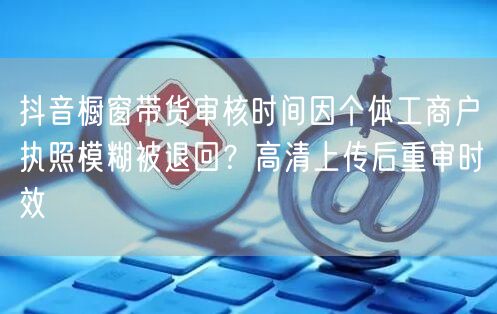 抖音橱窗带货审核时间因个体工商户执照模糊被退回?高清上传后重审时效