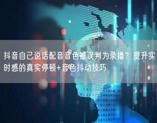 抖音自己说话配音音色被误判为录播?提升实时感的真实停顿+音色抖动技巧