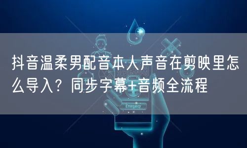 抖音温柔男配音本人声音在剪映里怎么导入?同步字幕+音频全流程