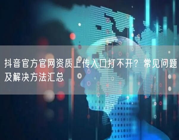 抖音官方官网资质上传入口打不开?常见问题及解决方法汇总