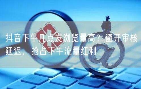 抖音下午几点发浏览量高?避开审核延迟,抢占下午流量红利