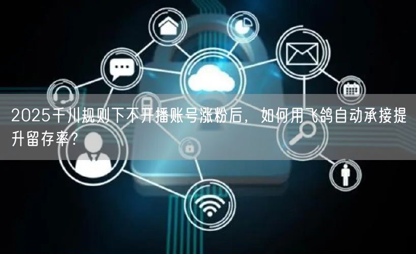 2025千川规则下不开播账号涨粉后,如何用飞鸽自动承接提升留存率?