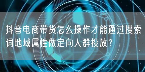 抖音电商带货怎么操作才能通过搜索词地域属性做定向人群投放?