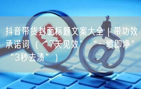 抖音带货封面标题文案大全｜带功效承诺词（“7天见效”“一喷即净”“3秒去渍”）