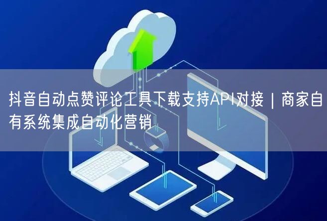 抖音自动点赞评论工具下载支持API对接｜商家自有系统集成自动化营销