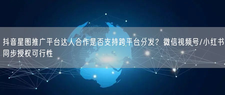 抖音星图推广平台达人合作是否支持跨平台分发？微信视频号/小红书同步授权可行性