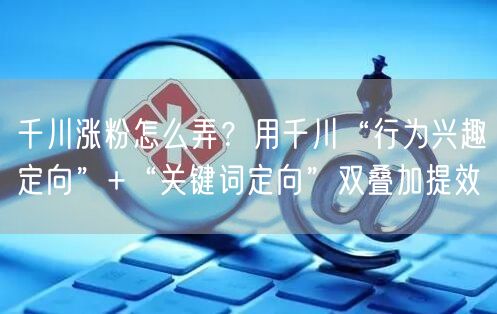 千川涨粉怎么弄?用千川“行为兴趣定向”+“关键词定向”双叠加提效
