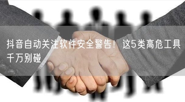 抖音自动关注软件安全警告!这5类高危工具千万别碰