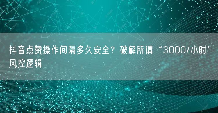 抖音点赞操作间隔多久安全?破解所谓“3000/小时”风控逻辑