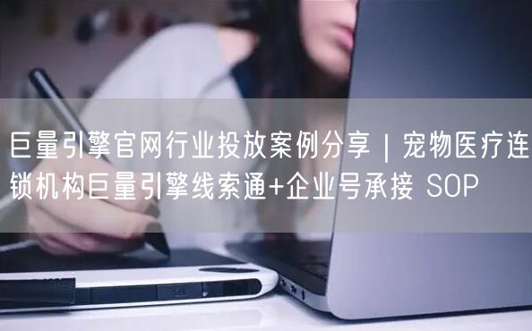 巨量引擎官网行业投放案例分享|宠物医疗连锁机构巨量引擎线索通+企业号承接 SOP