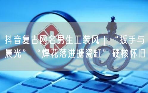 抖音复古网名男生工装风|“扳手与晨光”“焊花落进搪瓷缸”硬核怀旧