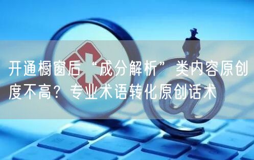 开通橱窗后“成分解析”类内容原创度不高？专业术语转化原创话术