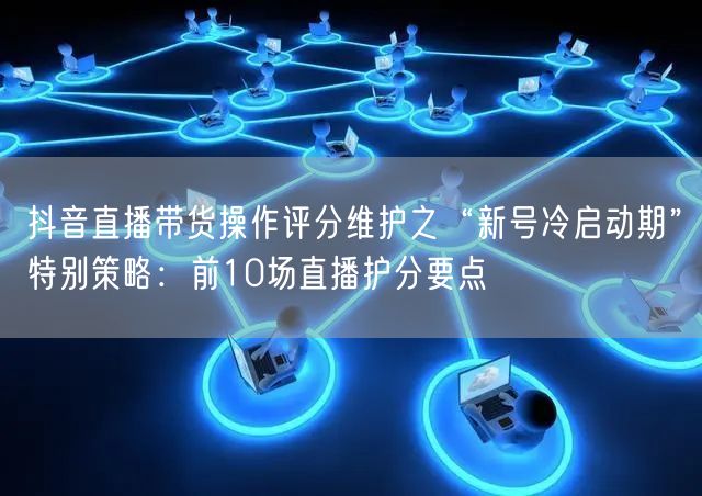 抖音直播带货操作评分维护之“新号冷启动期”特别策略：前10场直播护分要点