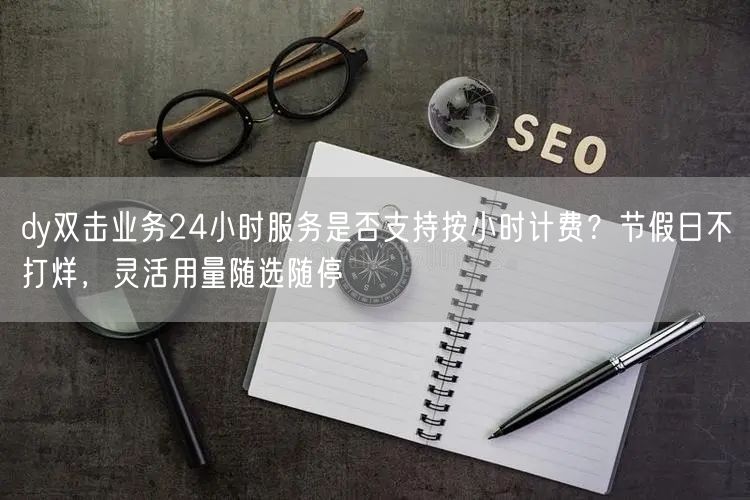 dy双击业务24小时服务是否支持按小时计费？节假日不打烊，灵活用量随选随停