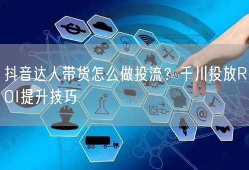 抖音达人带货怎么做投流？千川投放ROI提升技巧
