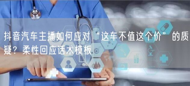 抖音汽车主播如何应对“这车不值这个价”的质疑？柔性回应话术模板