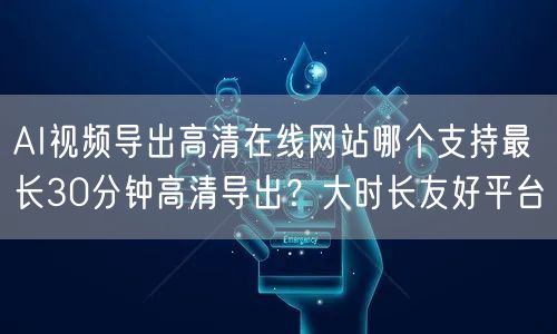 AI视频导出高清在线网站哪个支持最长30分钟高清导出?大时长友好平台