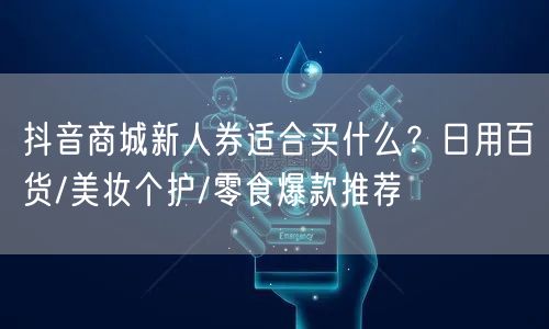 抖音商城新人券适合买什么?日用百货/美妆个护/零食爆款推荐