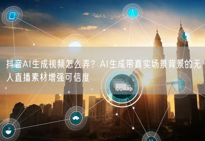 抖音AI生成视频怎么弄？AI生成带真实场景背景的无人直播素材增强可信度