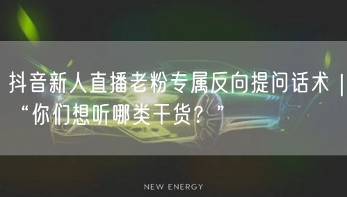 抖音新人直播老粉专属反向提问话术｜“你们想听哪类干货？”