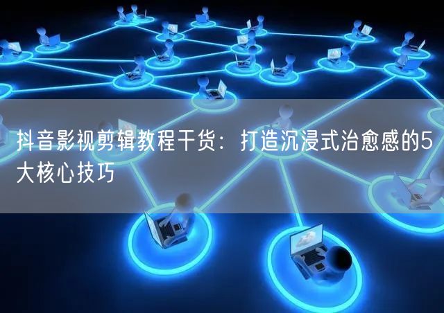抖音影视剪辑教程干货：打造沉浸式治愈感的5大核心技巧