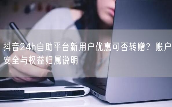 抖音24h自助平台新用户优惠可否转赠？账户安全与权益归属说明