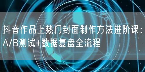 抖音作品上热门封面制作方法进阶课：A/B测试+数据复盘全流程