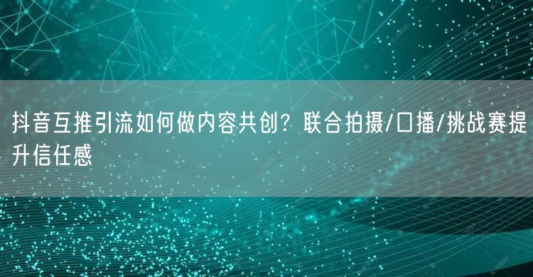 抖音互推引流如何做内容共创?联合拍摄/口播/挑战赛提升信任感
