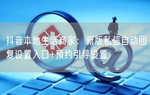 抖音本地生活商家:新版私信自动回复设置入口+预约引导设置
