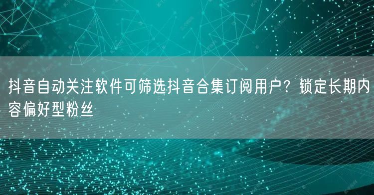 抖音自动关注软件可筛选抖音合集订阅用户?锁定长期内容偏好型粉丝