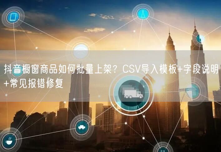 抖音橱窗商品如何批量上架?CSV导入模板+字段说明+常见报错修复