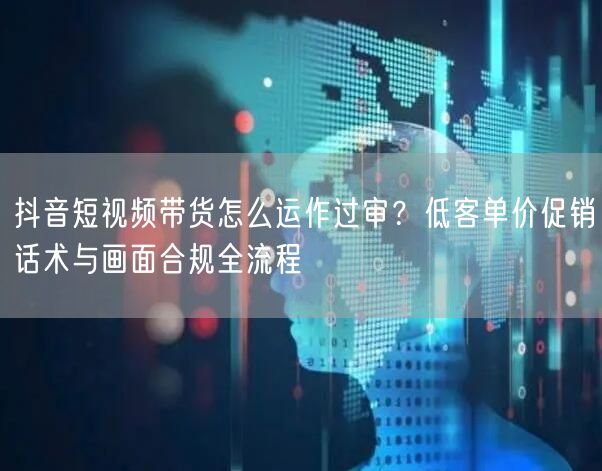 抖音短视频带货怎么运作过审?低客单价促销话术与画面合规全流程