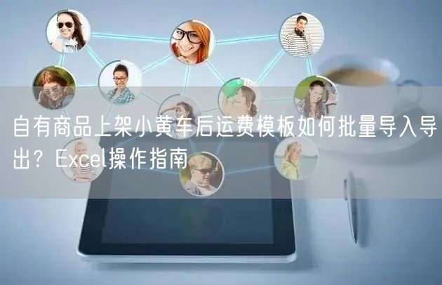 自有商品上架小黄车后运费模板如何批量导入导出?Excel操作指南