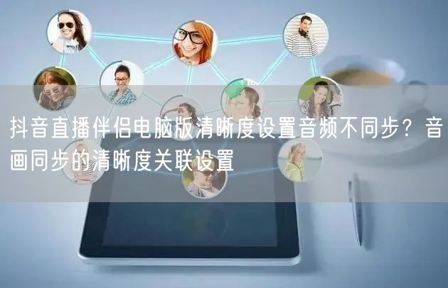 抖音直播伴侣电脑版清晰度设置音频不同步?音画同步的清晰度关联设置