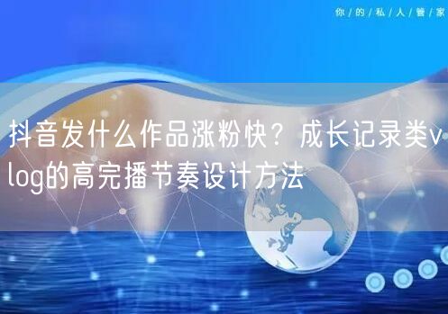 抖音发什么作品涨粉快?成长记录类vlog的高完播节奏设计方法