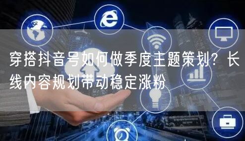 穿搭抖音号如何做季度主题策划?长线内容规划带动稳定涨粉