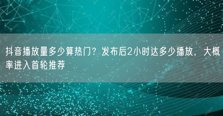 抖音播放量多少算热门?发布后2小时达多少播放,大概率进入首轮推荐