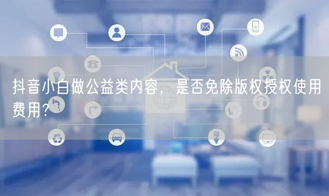 抖音小白做公益类内容,是否免除版权授权使用费用?