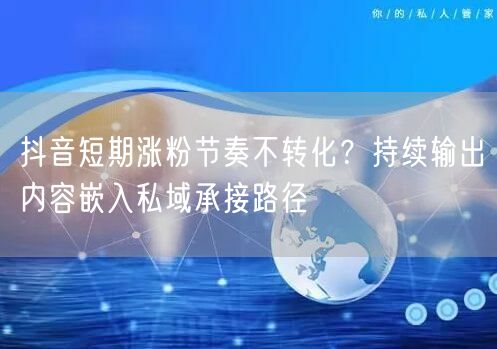 抖音短期涨粉节奏不转化?持续输出内容嵌入私域承接路径