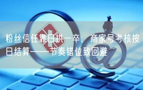 粉丝信任靠日拱一卒,商家号考核按日结算——节奏错位致回避