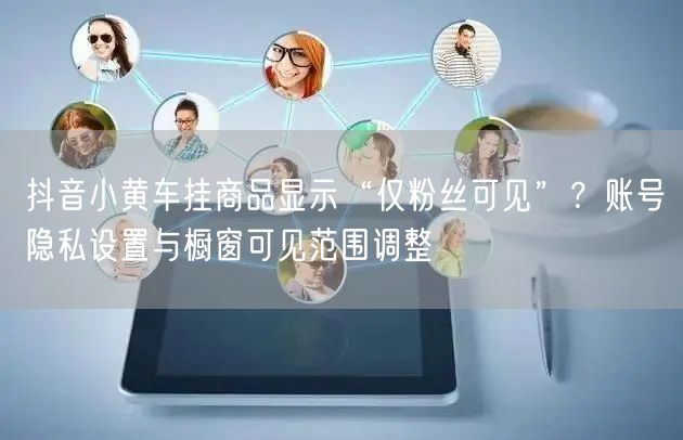抖音小黄车挂商品显示“仅粉丝可见”？账号隐私设置与橱窗可见范围调整
