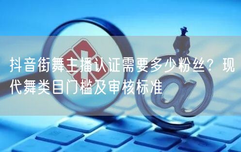 抖音街舞主播认证需要多少粉丝?现代舞类目门槛及审核标准