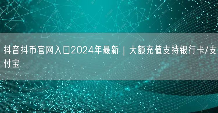抖音抖币官网入口2024年最新|大额充值支持银行卡/支付宝