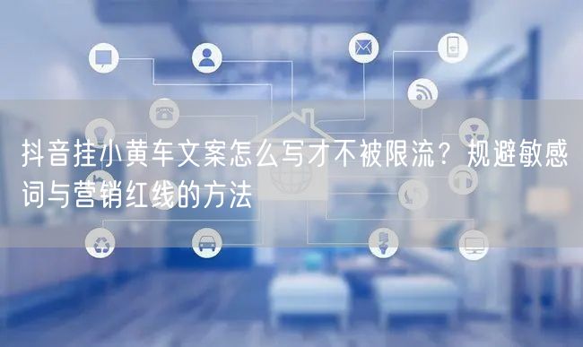 抖音挂小黄车文案怎么写才不被限流?规避敏感词与营销红线的方法